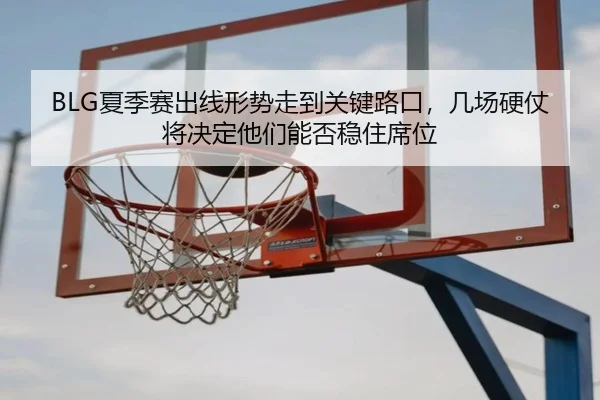 BLG夏季赛出线形势走到关键路口，几场硬仗将决定他们能否稳住席位（kaiyun）